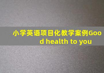 小学英语项目化教学案例Good health to you